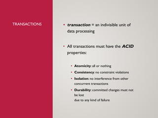 TRANSACTIONS • transaction = an indivisible unit of
data processing
• All transactions must have the ACID
properties:
• Atomicity: all or nothing
• Consistency: no constraint violations
• Isolation: no interference from other
concurrent transactions
• Durability: committed changes must not
be lost
due to any kind of failure
 