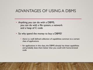 ADVANTAGES OF USING A DBMS
• Anything you can do with a DBMS,
you can do with a file system, a network
and a heap of C code
• So why spend the money to buy a DBMS?
• there is a well defined collection of capabilities common to a certain
class of applications
• for applications in this class, the DBMS already has these capabilities
and probably does them better than you could with home-brewed
code
 