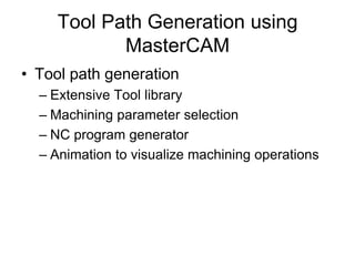 Tool Path Generation using
MasterCAM
• Tool path generation
– Extensive Tool library
– Machining parameter selection
– NC program generator
– Animation to visualize machining operations
 