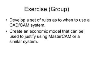 Exercise (Group)
• Develop a set of rules as to when to use a
CAD/CAM system.
• Create an economic model that can be
used to justify using MasterCAM or a
similar system.
 
