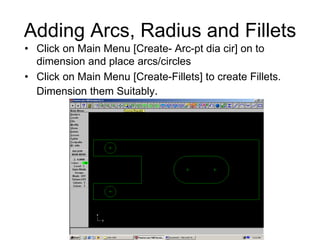 Adding Arcs, Radius and Fillets
• Click on Main Menu [Create- Arc-pt dia cir] on to
dimension and place arcs/circles
• Click on Main Menu [Create-Fillets] to create Fillets.
Dimension them Suitably.
 