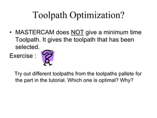 Toolpath Optimization?
• MASTERCAM does NOT give a minimum time
Toolpath. It gives the toolpath that has been
selected.
Exercise :
Try out different toolpaths from the toolpaths pallete for
the part in the tutorial. Which one is optimal? Why?
 