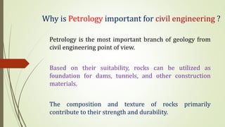 Why is Petrology important for civil engineering ?
Petrology is the most important branch of geology from
civil engineering point of view.
Based on their suitability, rocks can be utilized as
foundation for dams, tunnels, and other construction
materials.
The composition and texture of rocks primarily
contribute to their strength and durability.
 