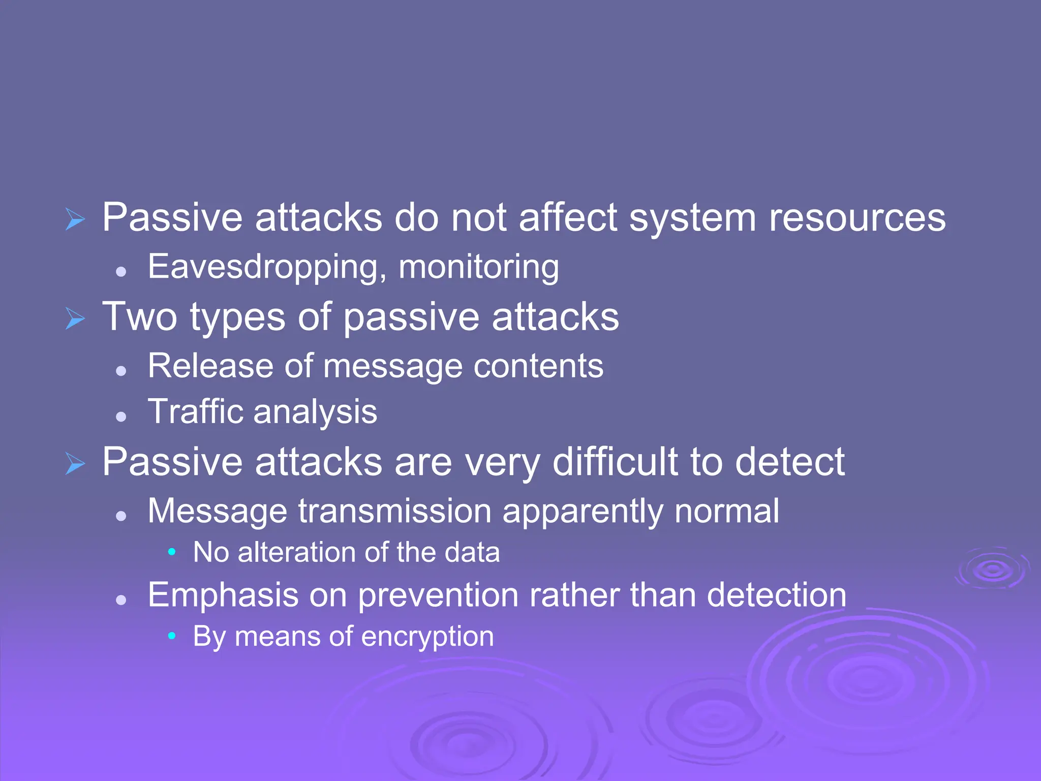  Passive attacks do not affect system resources
 Eavesdropping, monitoring
 Two types of passive attacks
 Release of message contents
 Traffic analysis
 Passive attacks are very difficult to detect
 Message transmission apparently normal
• No alteration of the data
 Emphasis on prevention rather than detection
• By means of encryption
 