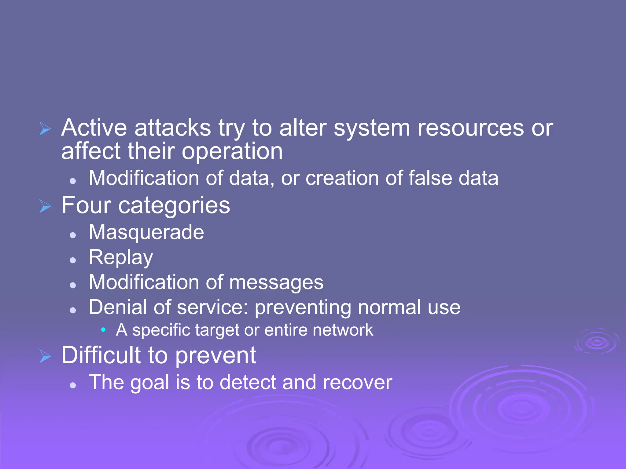  Active attacks try to alter system resources or
affect their operation
 Modification of data, or creation of false data
 Four categories
 Masquerade
 Replay
 Modification of messages
 Denial of service: preventing normal use
• A specific target or entire network
 Difficult to prevent
 The goal is to detect and recover
 