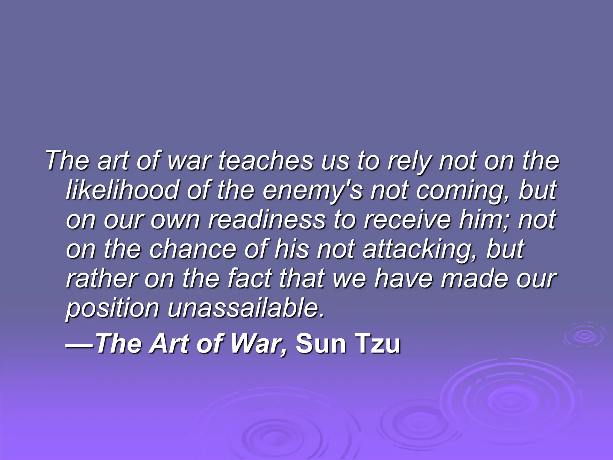 The art of war teaches us to rely not on the
likelihood of the enemy's not coming, but
on our own readiness to receive him; not
on the chance of his not attacking, but
rather on the fact that we have made our
position unassailable.
—The Art of War, Sun Tzu
 