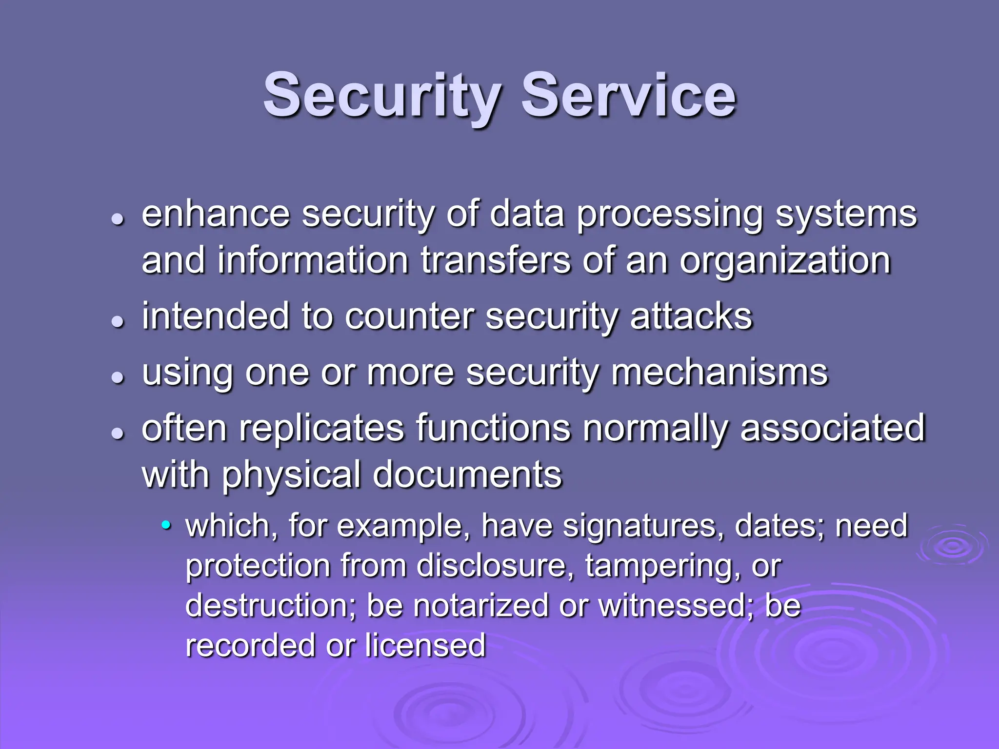 Security Service
 enhance security of data processing systems
and information transfers of an organization
 intended to counter security attacks
 using one or more security mechanisms
 often replicates functions normally associated
with physical documents
• which, for example, have signatures, dates; need
protection from disclosure, tampering, or
destruction; be notarized or witnessed; be
recorded or licensed
 