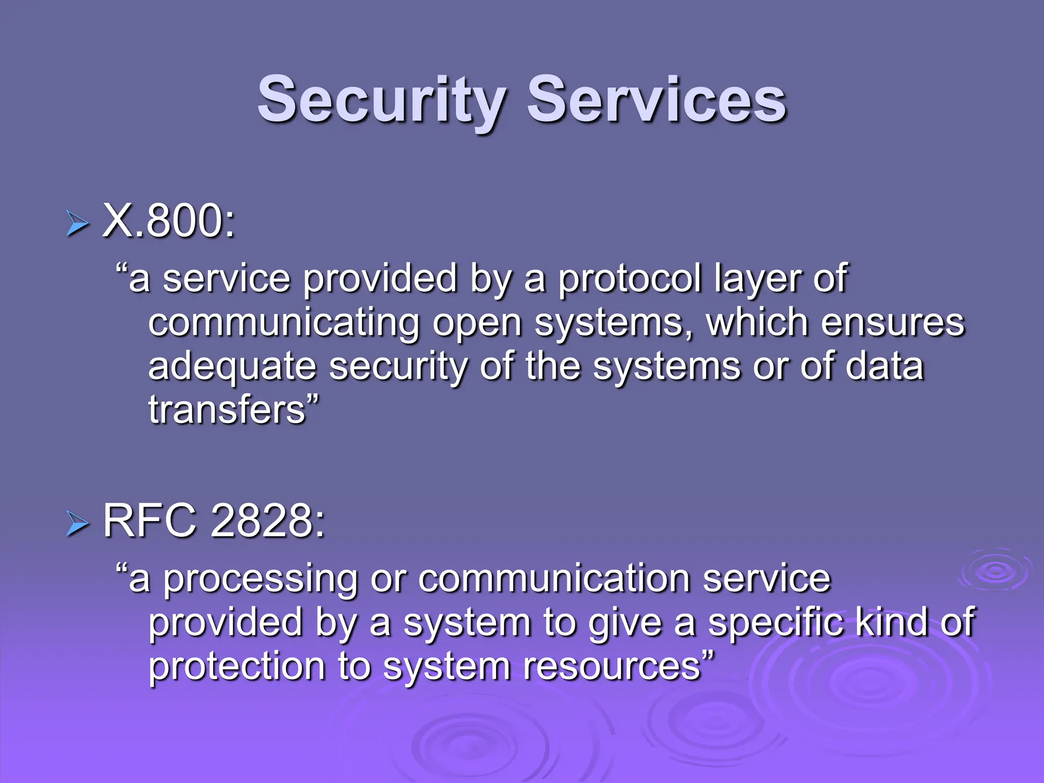 Security Services
 X.800:
“a service provided by a protocol layer of
communicating open systems, which ensures
adequate security of the systems or of data
transfers”
 RFC 2828:
“a processing or communication service
provided by a system to give a specific kind of
protection to system resources”
 