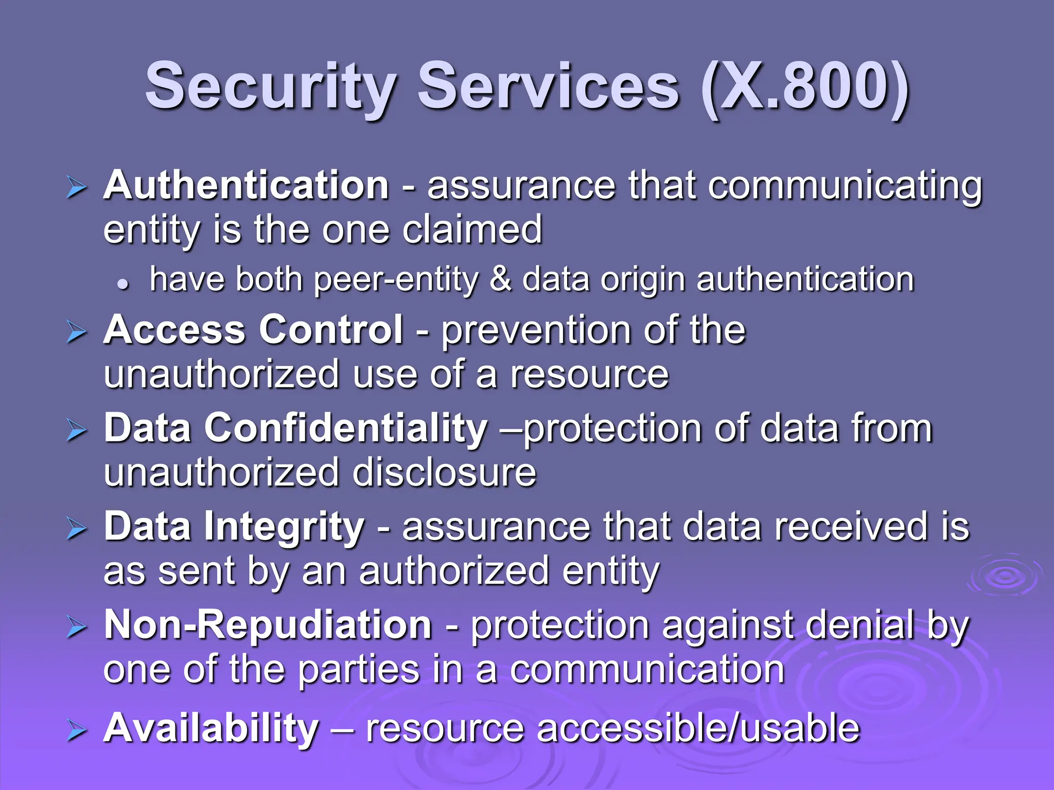 Security Services (X.800)
 Authentication - assurance that communicating
entity is the one claimed
 have both peer-entity & data origin authentication
 Access Control - prevention of the
unauthorized use of a resource
 Data Confidentiality –protection of data from
unauthorized disclosure
 Data Integrity - assurance that data received is
as sent by an authorized entity
 Non-Repudiation - protection against denial by
one of the parties in a communication
 Availability – resource accessible/usable
 