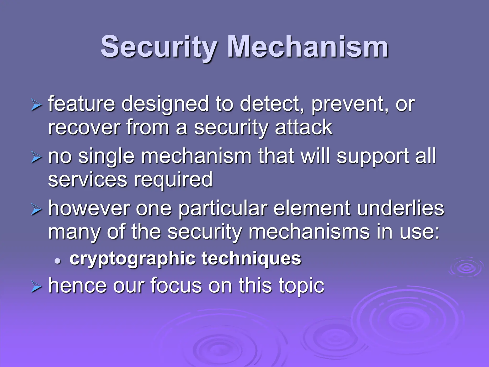 Security Mechanism
 feature designed to detect, prevent, or
recover from a security attack
 no single mechanism that will support all
services required
 however one particular element underlies
many of the security mechanisms in use:
 cryptographic techniques
 hence our focus on this topic
 