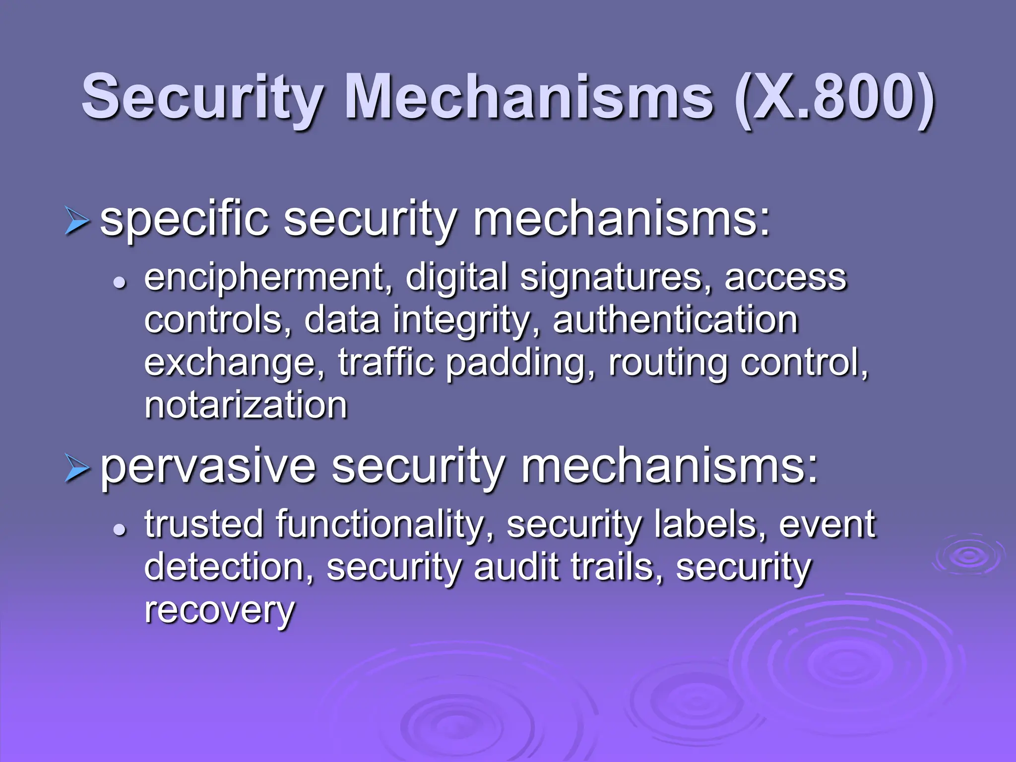 Security Mechanisms (X.800)
specific security mechanisms:
 encipherment, digital signatures, access
controls, data integrity, authentication
exchange, traffic padding, routing control,
notarization
pervasive security mechanisms:
 trusted functionality, security labels, event
detection, security audit trails, security
recovery
 
