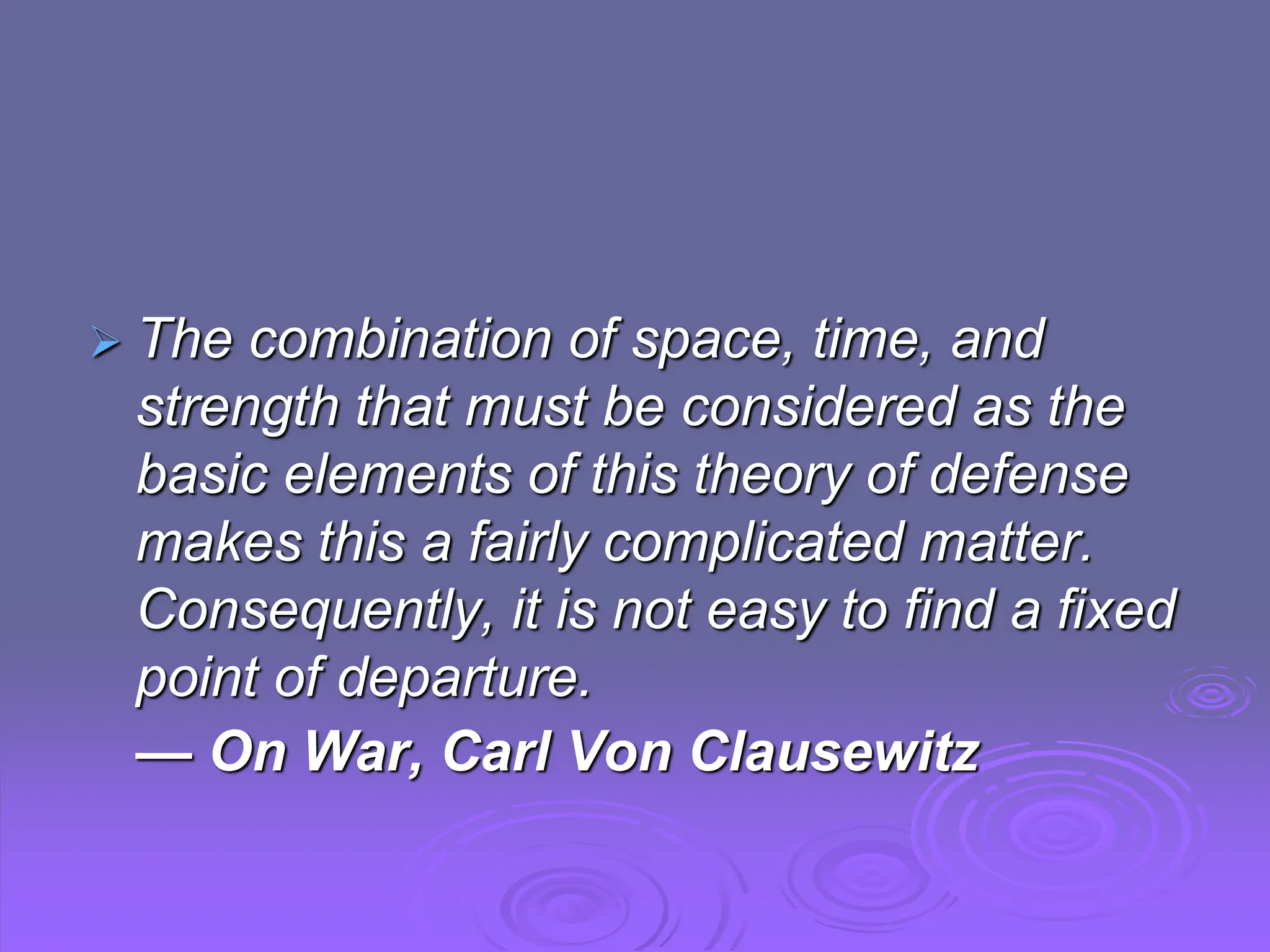  The combination of space, time, and
strength that must be considered as the
basic elements of this theory of defense
makes this a fairly complicated matter.
Consequently, it is not easy to find a fixed
point of departure.
— On War, Carl Von Clausewitz
 