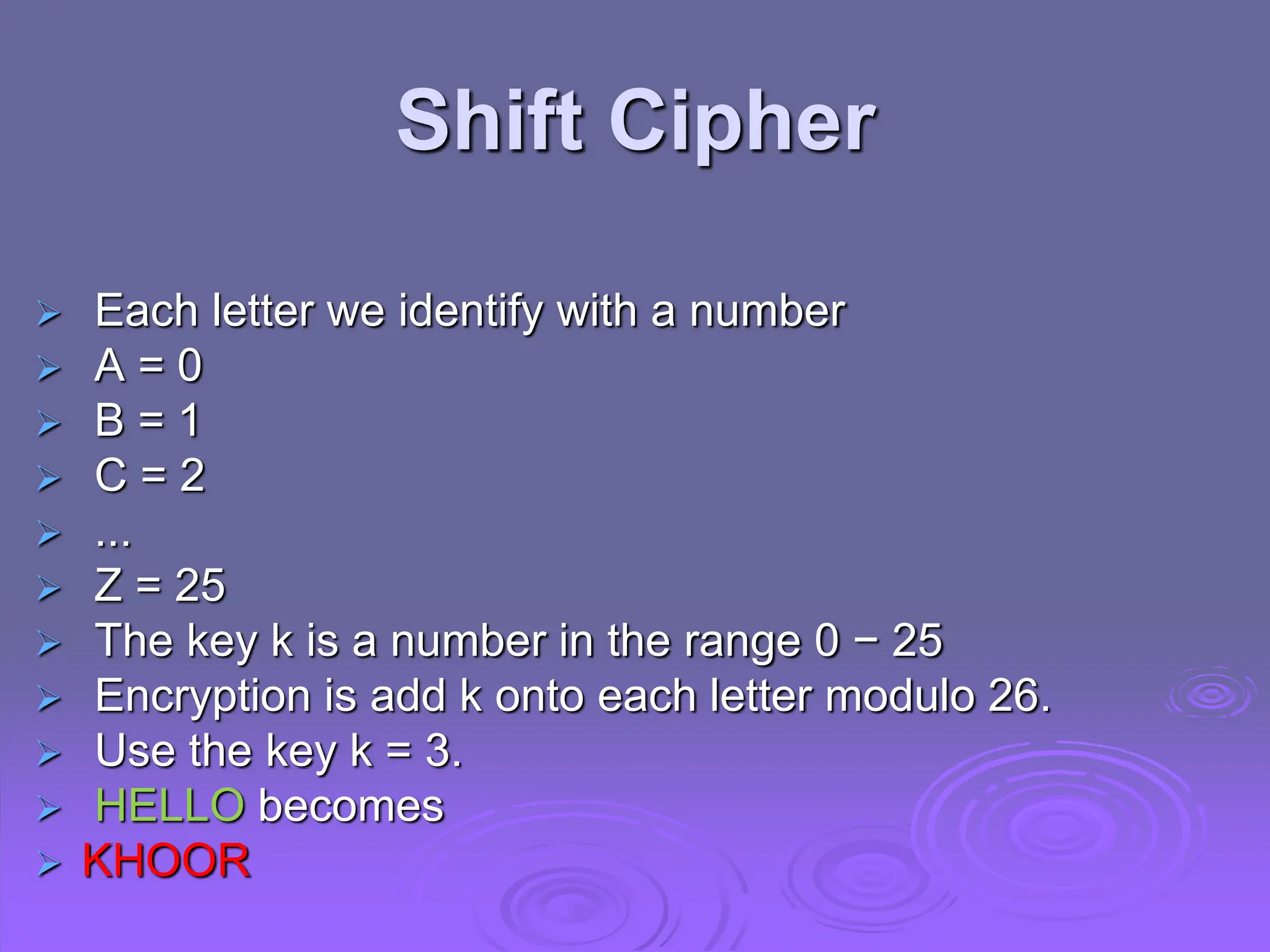  Each letter we identify with a number
 A = 0
 B = 1
 C = 2
 ...
 Z = 25
 The key k is a number in the range 0 − 25
 Encryption is add k onto each letter modulo 26.
 Use the key k = 3.
 HELLO becomes
 KHOOR
Shift Cipher
 