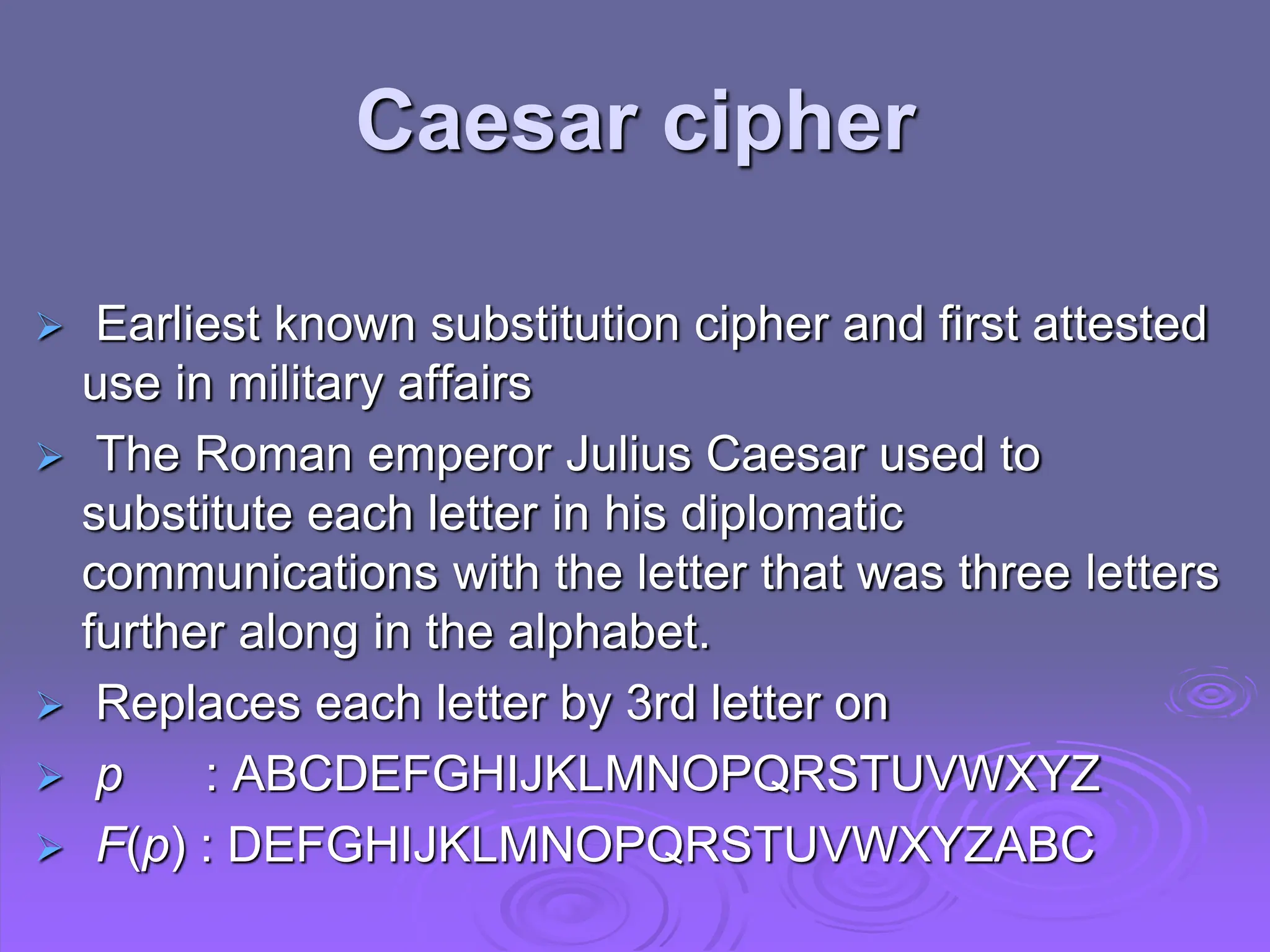  Earliest known substitution cipher and first attested
use in military affairs
 The Roman emperor Julius Caesar used to
substitute each letter in his diplomatic
communications with the letter that was three letters
further along in the alphabet.
 Replaces each letter by 3rd letter on
 p : ABCDEFGHIJKLMNOPQRSTUVWXYZ
 F(p) : DEFGHIJKLMNOPQRSTUVWXYZABC
Caesar cipher
 