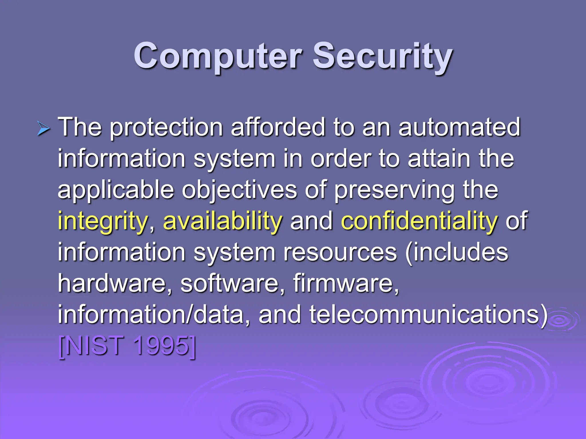 Computer Security
 The protection afforded to an automated
information system in order to attain the
applicable objectives of preserving the
integrity, availability and confidentiality of
information system resources (includes
hardware, software, firmware,
information/data, and telecommunications)
[NIST 1995]
 