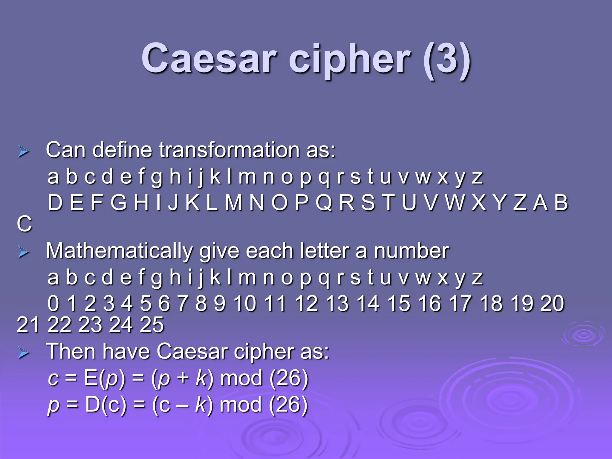 Can define transformation as:
a b c d e f g h i j k l m n o p q r s t u v w x y z
D E F G H I J K L M N O P Q R S T U V W X Y Z A B
C
 Mathematically give each letter a number
a b c d e f g h i j k l m n o p q r s t u v w x y z
0 1 2 3 4 5 6 7 8 9 10 11 12 13 14 15 16 17 18 19 20
21 22 23 24 25
 Then have Caesar cipher as:
c = E(p) = (p + k) mod (26)
p = D(c) = (c – k) mod (26)
Caesar cipher (3)
 