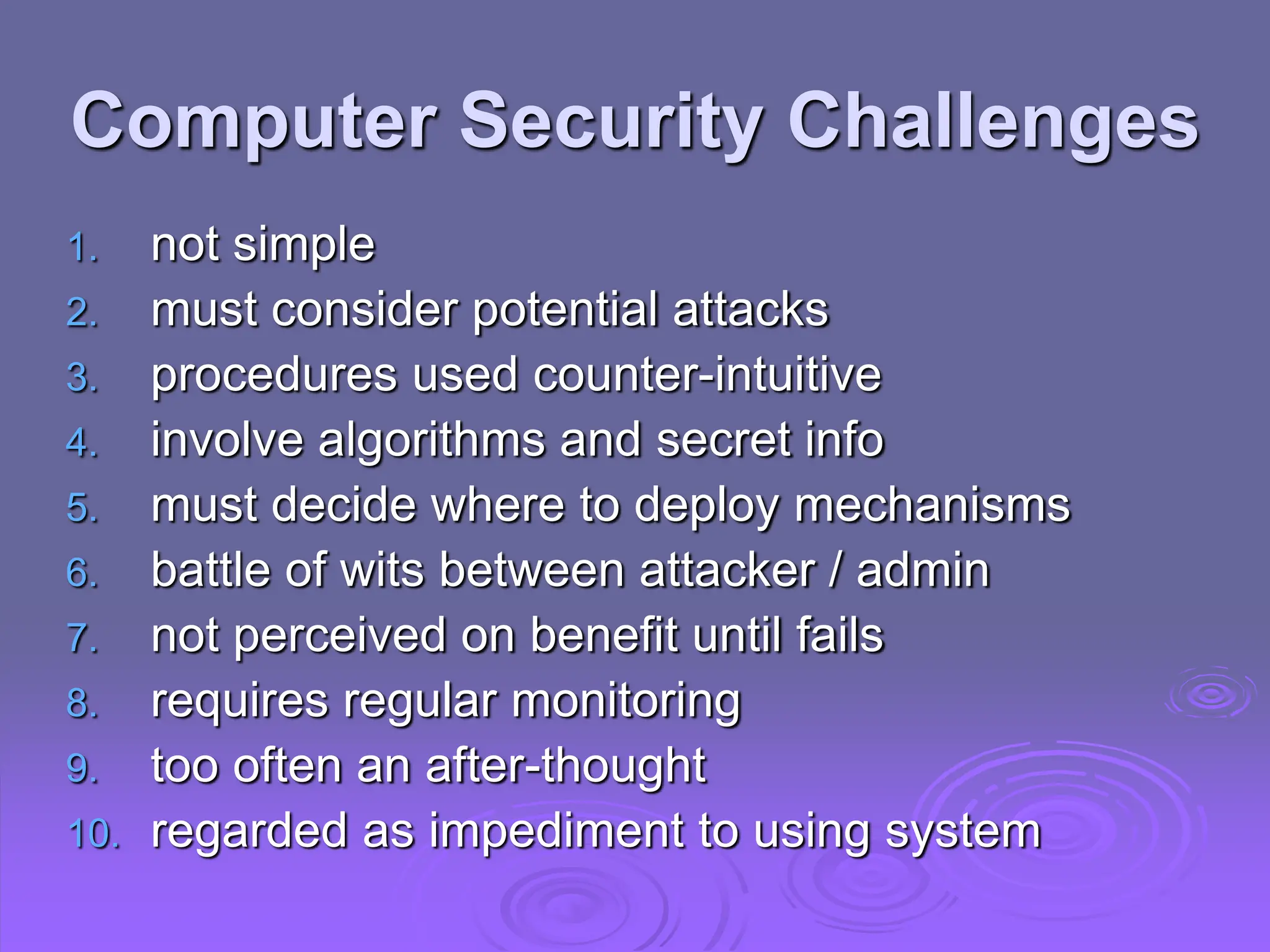 Computer Security Challenges
1. not simple
2. must consider potential attacks
3. procedures used counter-intuitive
4. involve algorithms and secret info
5. must decide where to deploy mechanisms
6. battle of wits between attacker / admin
7. not perceived on benefit until fails
8. requires regular monitoring
9. too often an after-thought
10. regarded as impediment to using system
 