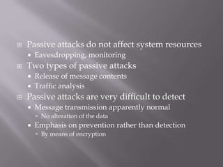  Passive attacks do not affect system resources
 Eavesdropping, monitoring
 Two types of passive attacks
 Release of message contents
 Traffic analysis
 Passive attacks are very difficult to detect
 Message transmission apparently normal
 No alteration of the data
 Emphasis on prevention rather than detection
 By means of encryption
 