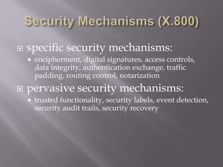  specific security mechanisms:
 encipherment, digital signatures, access controls,
data integrity, authentication exchange, traffic
padding, routing control, notarization
 pervasive security mechanisms:
 trusted functionality, security labels, event detection,
security audit trails, security recovery
 
