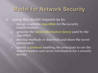  using this model requires us to:
1. design a suitable algorithm for the security
transformation
2. generate the secret information (keys) used by the
algorithm
3. develop methods to distribute and share the secret
information
4. specify a protocol enabling the principals to use the
transformation and secret information for a security
service
 