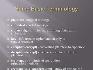  plaintext - original message
 ciphertext - coded message
 cipher - algorithm for transforming plaintext to
ciphertext
 key - info used in cipher known only to
sender/receiver
 encipher (encrypt) - converting plaintext to ciphertext
 decipher (decrypt) - recovering ciphertext from
plaintext
 cryptography - study of encryption
principles/methods
 cryptanalysis (codebreaking) - study of principles/
 
