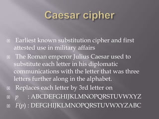  Earliest known substitution cipher and first
attested use in military affairs
 The Roman emperor Julius Caesar used to
substitute each letter in his diplomatic
communications with the letter that was three
letters further along in the alphabet.
 Replaces each letter by 3rd letter on
 p : ABCDEFGHIJKLMNOPQRSTUVWXYZ
 F(p) : DEFGHIJKLMNOPQRSTUVWXYZABC
 