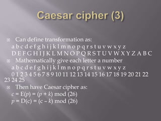 Can define transformation as:
a b c d e f g h i j k l m n o p q r s t u v w x y z
D E F G H I J K L M N O P Q R S T U V W X Y Z A B C
 Mathematically give each letter a number
a b c d e f g h i j k l m n o p q r s t u v w x y z
0 1 2 3 4 5 6 7 8 9 10 11 12 13 14 15 16 17 18 19 20 21 22
23 24 25
 Then have Caesar cipher as:
c = E(p) = (p + k) mod (26)
p = D(c) = (c – k) mod (26)
 