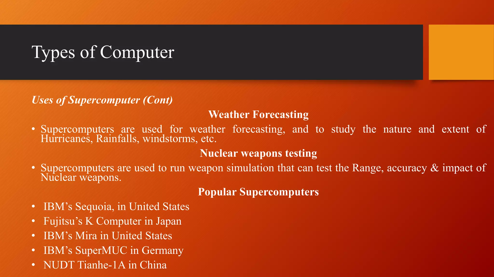 Types of Computer
Uses of Supercomputer (Cont)
Weather Forecasting
• Supercomputers are used for weather forecasting, and to study the nature and extent of
Hurricanes, Rainfalls, windstorms, etc.
Nuclear weapons testing
• Supercomputers are used to run weapon simulation that can test the Range, accuracy & impact of
Nuclear weapons.
Popular Supercomputers
• IBM’s Sequoia, in United States
• Fujitsu’s K Computer in Japan
• IBM’s Mira in United States
• IBM’s SuperMUC in Germany
• NUDT Tianhe-1A in China
 