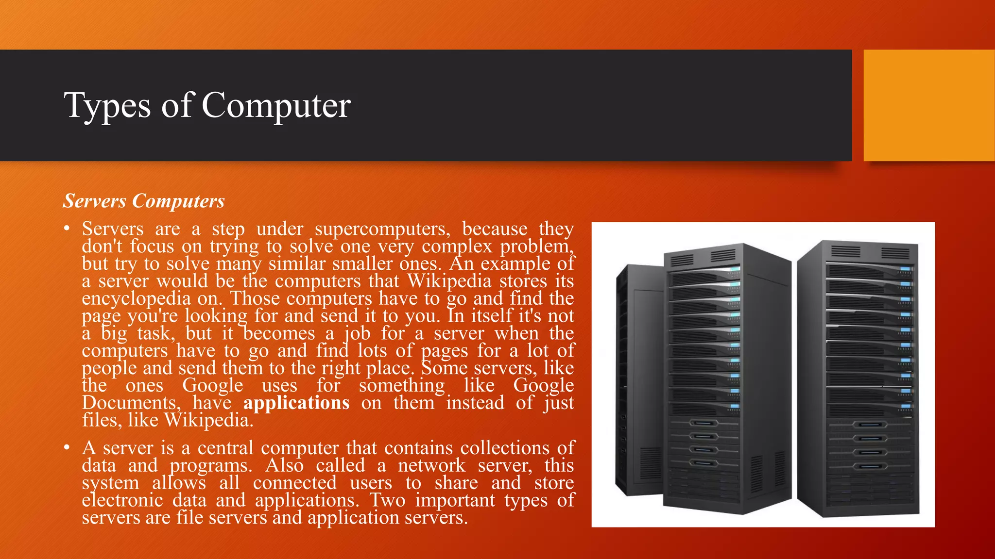 Types of Computer
Servers Computers
• Servers are a step under supercomputers, because they
don't focus on trying to solve one very complex problem,
but try to solve many similar smaller ones. An example of
a server would be the computers that Wikipedia stores its
encyclopedia on. Those computers have to go and find the
page you're looking for and send it to you. In itself it's not
a big task, but it becomes a job for a server when the
computers have to go and find lots of pages for a lot of
people and send them to the right place. Some servers, like
the ones Google uses for something like Google
Documents, have applications on them instead of just
files, like Wikipedia.
• A server is a central computer that contains collections of
data and programs. Also called a network server, this
system allows all connected users to share and store
electronic data and applications. Two important types of
servers are file servers and application servers.
 