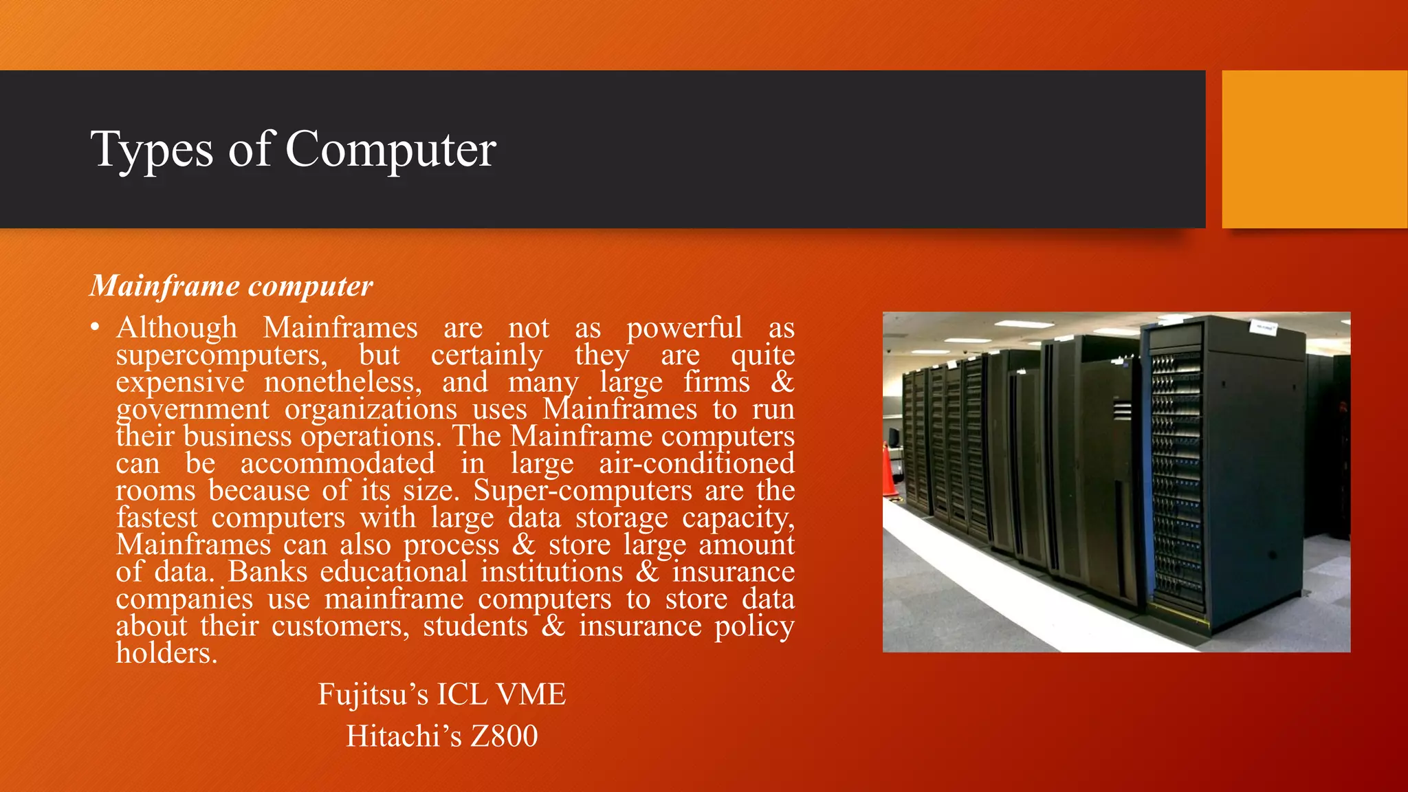 Types of Computer
Mainframe computer
• Although Mainframes are not as powerful as
supercomputers, but certainly they are quite
expensive nonetheless, and many large firms &
government organizations uses Mainframes to run
their business operations. The Mainframe computers
can be accommodated in large air-conditioned
rooms because of its size. Super-computers are the
fastest computers with large data storage capacity,
Mainframes can also process & store large amount
of data. Banks educational institutions & insurance
companies use mainframe computers to store data
about their customers, students & insurance policy
holders.
Fujitsu’s ICL VME
Hitachi’s Z800
 