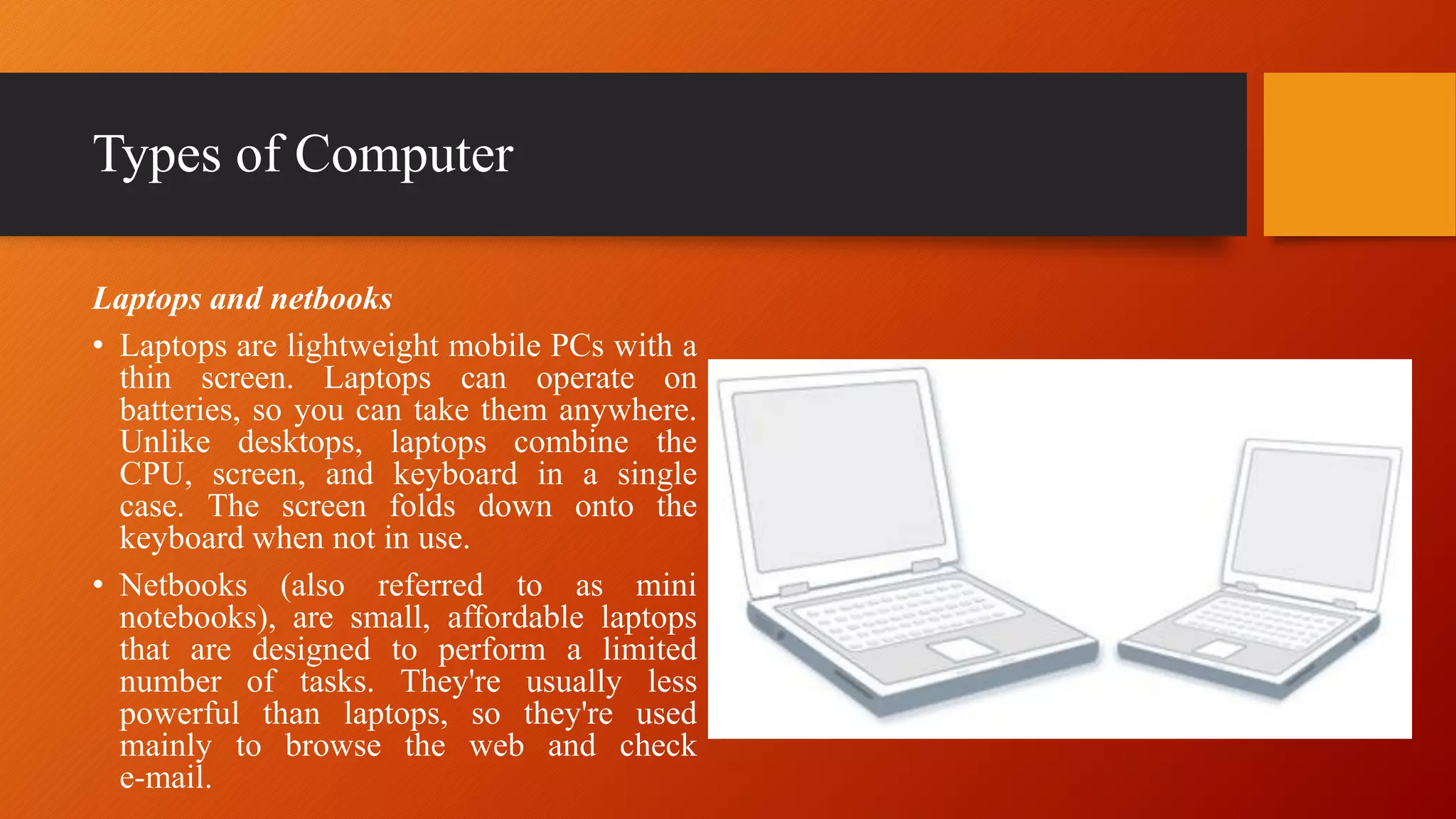 Types of Computer
Laptops and netbooks
• Laptops are lightweight mobile PCs with a
thin screen. Laptops can operate on
batteries, so you can take them anywhere.
Unlike desktops, laptops combine the
CPU, screen, and keyboard in a single
case. The screen folds down onto the
keyboard when not in use.
• Netbooks (also referred to as mini
notebooks), are small, affordable laptops
that are designed to perform a limited
number of tasks. They're usually less
powerful than laptops, so they're used
mainly to browse the web and check
e-mail.
 