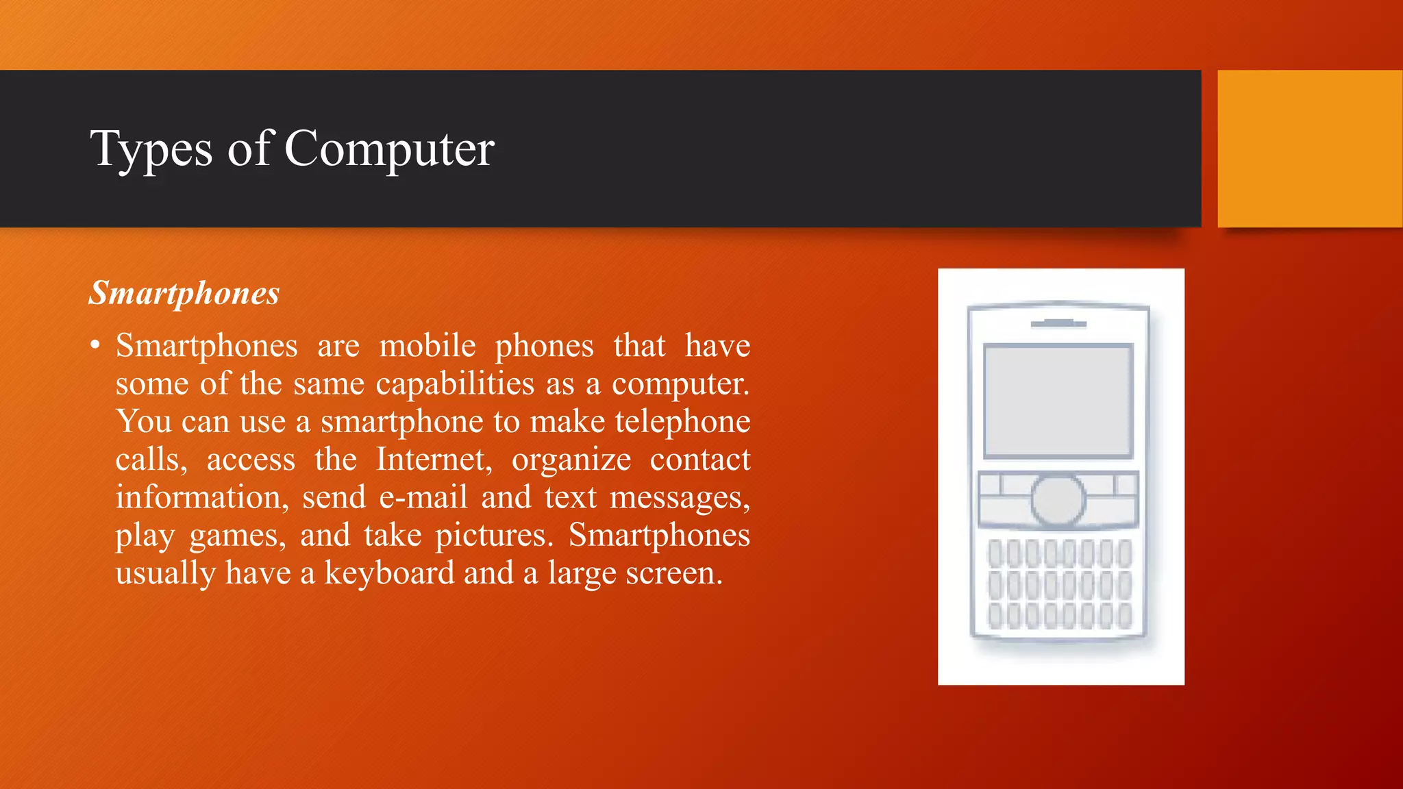 Types of Computer
Smartphones
• Smartphones are mobile phones that have
some of the same capabilities as a computer.
You can use a smartphone to make telephone
calls, access the Internet, organize contact
information, send e-mail and text messages,
play games, and take pictures. Smartphones
usually have a keyboard and a large screen.
 