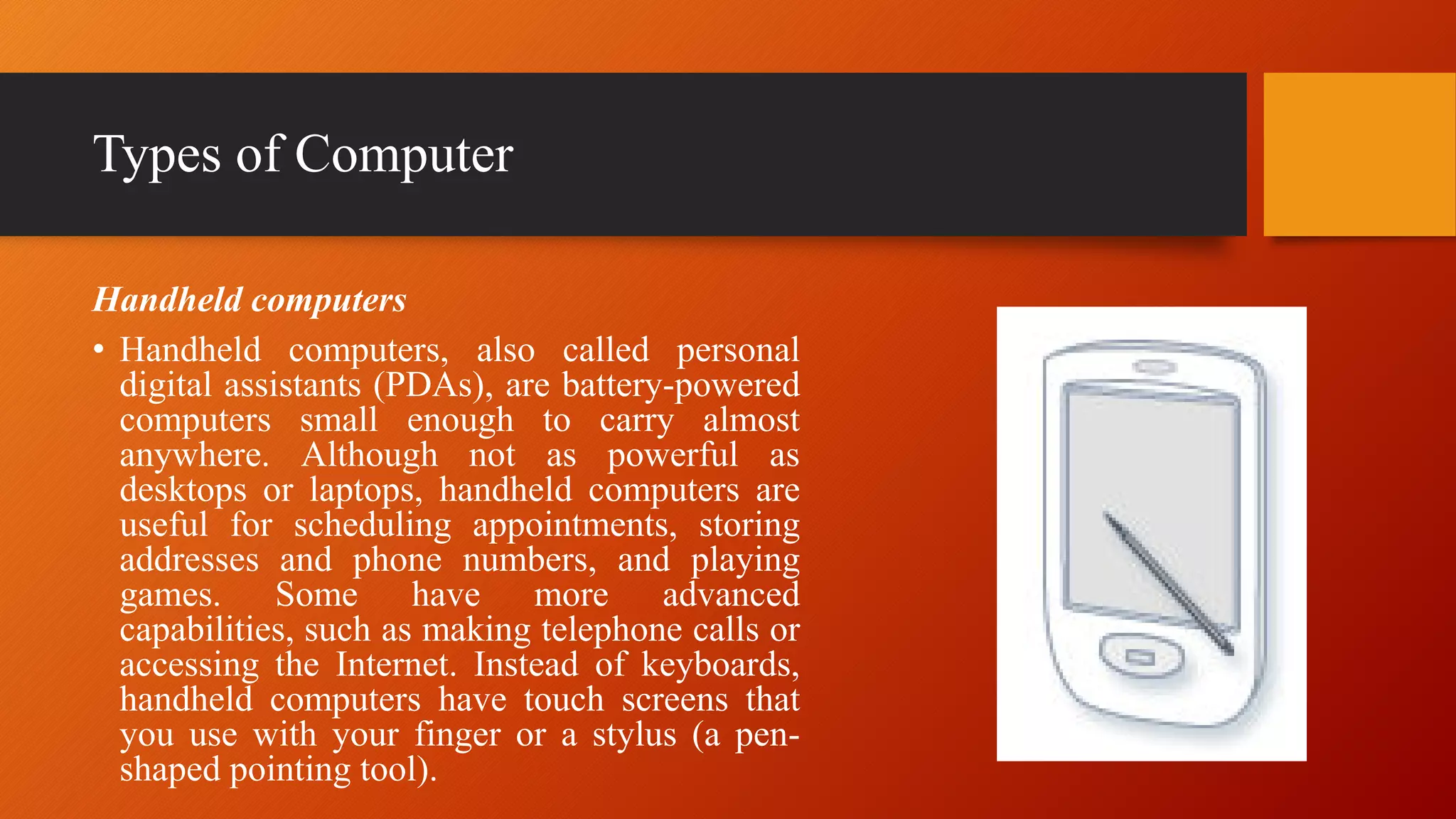 Types of Computer
Handheld computers
• Handheld computers, also called personal
digital assistants (PDAs), are battery-powered
computers small enough to carry almost
anywhere. Although not as powerful as
desktops or laptops, handheld computers are
useful for scheduling appointments, storing
addresses and phone numbers, and playing
games. Some have more advanced
capabilities, such as making telephone calls or
accessing the Internet. Instead of keyboards,
handheld computers have touch screens that
you use with your finger or a stylus (a pen-
shaped pointing tool).
 