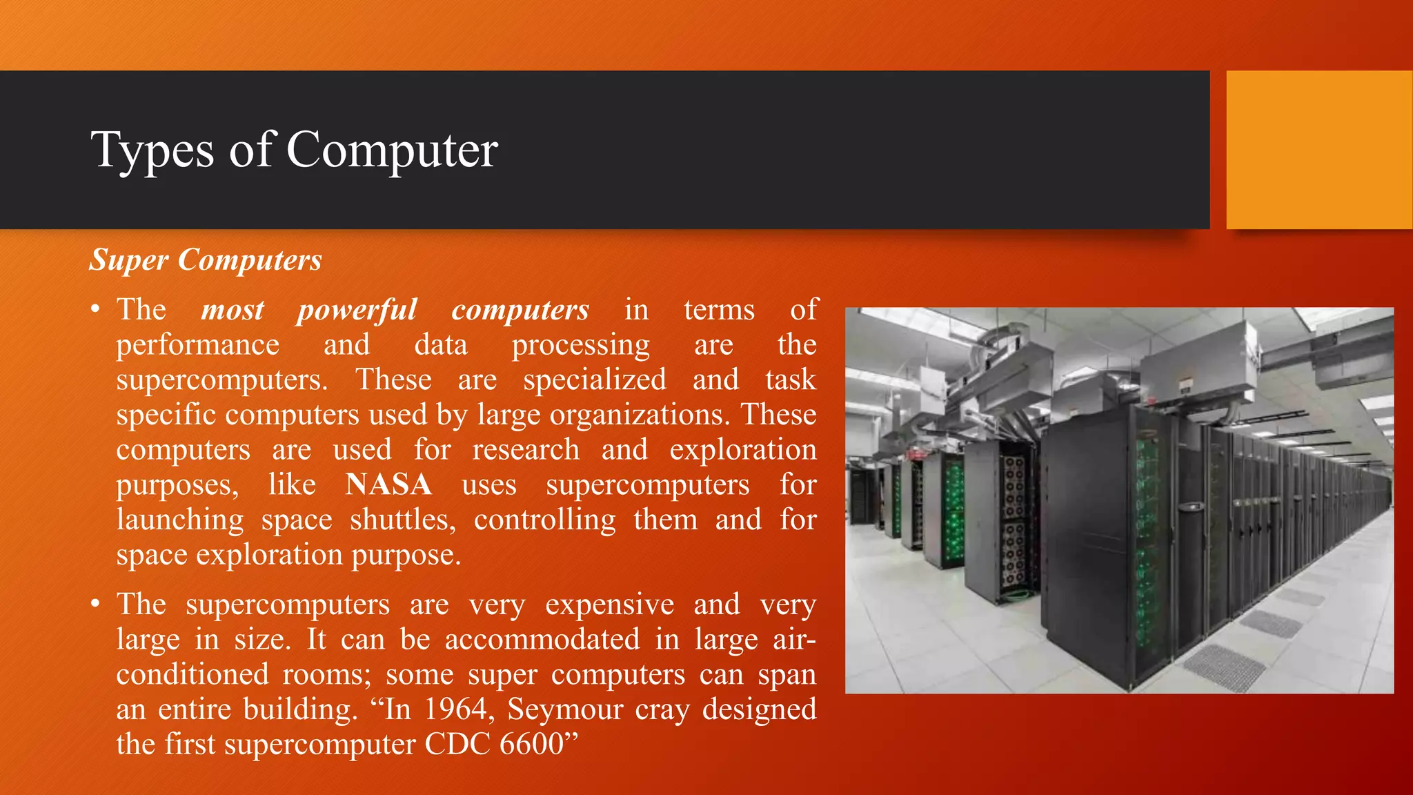 Types of Computer
Super Computers
• The most powerful computers in terms of
performance and data processing are the
supercomputers. These are specialized and task
specific computers used by large organizations. These
computers are used for research and exploration
purposes, like NASA uses supercomputers for
launching space shuttles, controlling them and for
space exploration purpose.
• The supercomputers are very expensive and very
large in size. It can be accommodated in large air-
conditioned rooms; some super computers can span
an entire building. “In 1964, Seymour cray designed
the first supercomputer CDC 6600”
 