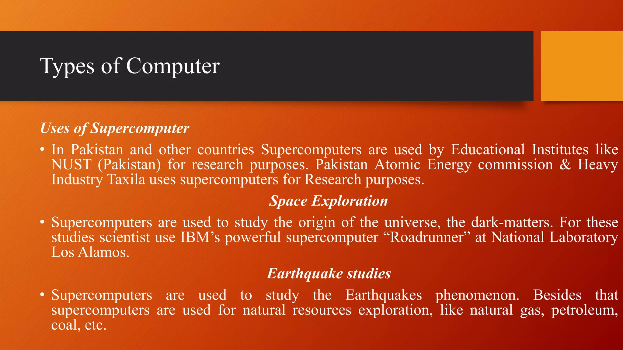 Types of Computer
Uses of Supercomputer
• In Pakistan and other countries Supercomputers are used by Educational Institutes like
NUST (Pakistan) for research purposes. Pakistan Atomic Energy commission & Heavy
Industry Taxila uses supercomputers for Research purposes.
Space Exploration
• Supercomputers are used to study the origin of the universe, the dark-matters. For these
studies scientist use IBM’s powerful supercomputer “Roadrunner” at National Laboratory
Los Alamos.
Earthquake studies
• Supercomputers are used to study the Earthquakes phenomenon. Besides that
supercomputers are used for natural resources exploration, like natural gas, petroleum,
coal, etc.
 