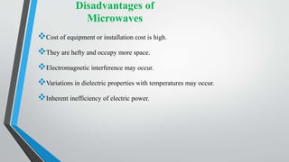 Disadvantages of
Microwaves
Cost of equipment or installation cost is high.
They are hefty and occupy more space.
Electromagnetic interference may occur.
Variations in dielectric properties with temperatures may occur.
Inherent inefficiency of electric power.
 
