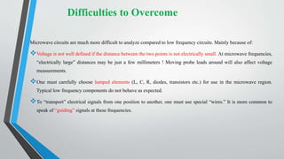 Difficulties to Overcome
Microwave circuits are much more difficult to analyze compared to low frequency circuits. Mainly because of:
Voltage is not well defined if the distance between the two points is not electrically small. At microwave frequencies,
“electrically large” distances may be just a few millimeters ! Moving probe leads around will also affect voltage
measurements.
One must carefully choose lumped elements (L, C, R, diodes, transistors etc.) for use in the microwave region.
Typical low frequency components do not behave as expected.
To “transport” electrical signals from one position to another, one must use special “wires.” It is more common to
speak of “guiding” signals at these frequencies.
 
