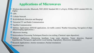 Applications of Microwaves
 Wireless data networks: Bluetooth, WiFi (IEEE Standard 802.11.a/b/g/n), WiMax (IEEE standard 802.16),
Zigbee
 GPS
 Cellular Network
 RADAR(Radio Detection and Ranging)
 Terrestrial TV and Radio Communication
 Satellite Communication
 Military Applications (SONAR applications ,Air traffic control, Weather forecasting, Navigation of ships
,Minesweeping applications )
 Microwave heating.
Semiconductor Processing Techniques( Reactive ion etching ,Chemical vapor deposition)
Medical Applications (Monitoring heartbeat, Lung water detection, Tumor detection, Regional
hyperthermia, Therapeutic applications Local heating, Angioplasty ,Microwave tomography)
Research Applications ( Atomic resonances ,Nuclear resonances)
Industrial Uses
 