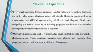 Maxwell’s Equations
Every electromagnetic form or radiation - visible light, x-rays, sunlight that heats
the earth, radio waves, television waves, wifi signals, bluetooth signals, cell phone
transmission, and GPS all consist solely of Electric and Magnetic Fields. And
everything you need to know about how they propagate and interact with materials
is completely determined by Maxwell’s Equation.
Maxwell's Equations are a set of 4 complicated equations that describe the world of
electromagnetics. These equations describe how electric and magnetic field
propagate, interact, and how they are influenced by objects.
 