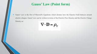 Gauss’ Law (Point form)
 Gauss' Law is the first of Maxwell's Equations which dictates how the Electric Field behaves around
electric charges. Gauss' Law can be written in terms of the Electric Flux Density and the Electric Charge
Density as:
 