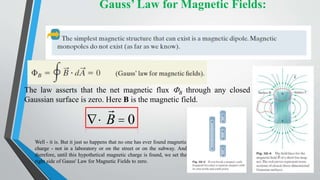 Gauss’ Law for Magnetic Fields:
The law asserts that the net magnetic flux FB through any closed
Gaussian surface is zero. Here B is the magnetic field.
Ñ·B = 0
Well - it is. But it just so happens that no one has ever found magnetic
charge - not in a laboratory or on the street or on the subway. And
therefore, until this hypothetical magnetic charge is found, we set the
right side of Gauss' Law for Magnetic Fields to zero.
 