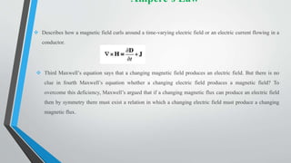 Ampere’s Law
 Describes how a magnetic field curls around a time-varying electric field or an electric current flowing in a
conductor.
 Third Maxwell’s equation says that a changing magnetic field produces an electric field. But there is no
clue in fourth Maxwell’s equation whether a changing electric field produces a magnetic field? To
overcome this deficiency, Maxwell’s argued that if a changing magnetic flux can produce an electric field
then by symmetry there must exist a relation in which a changing electric field must produce a changing
magnetic flux.
 