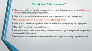 What are Microwaves?
Microwaves refer to the electromagnetic rays with frequencies between 300MHz and
300GHz in the electromagnetic spectrum.
Microwaves are small when compared with the waves used in radio broadcasting.
Their range is in between the radio waves and infrared waves.
Microwaves travel in straight lines and they will be affected lightly by the troposphere.
They don’t require any medium to travel.
Metals will reflect these waves totally. Non metals such as glass and particles are partially
transparent to these waves.
Microwaves are suitable for wireless transmission of signals of having larger bandwidth.
 