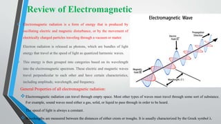 General Properties of all electromagnetic radiation:
Electromagnetic radiation can travel through empty space. Most other types of waves must travel through some sort of substance.
For example, sound waves need either a gas, solid, or liquid to pass through in order to be heard.
The speed of light is always a constant.
Wavelengths are measured between the distances of either crests or troughs. It is usually characterized by the Greek symbol λ.
 Electromagnetic radiation is a form of energy that is produced by
oscillating electric and magnetic disturbance, or by the movement of
electrically charged particles traveling through a vacuum or matter.
 Electron radiation is released as photons, which are bundles of light
energy that travel at the speed of light as quantized harmonic waves.
 This energy is then grouped into categories based on its wavelength
into the electromagnetic spectrum. These electric and magnetic waves
travel perpendicular to each other and have certain characteristics,
including amplitude, wavelength, and frequency.
Review of Electromagnetic
 