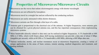 Properties of Microwaves/Microwave Circuits
Microwaves are the waves that radiate electromagnetic energy with shorter wavelength.
Microwaves are not reflected by Ionosphere.
Microwaves travel in a straight line and are reflected by the conducting surfaces.
Microwaves are easily attenuated within shorter distances.
Microwave currents can flow through a thin layer of a cable.
Antenna gain is proportional to the electrical size of the antenna. At higher frequencies, more antenna gain
can be obtained for a given physical antenna size, and this has important consequences when implementing
microwave systems.
More bandwidth (directly related to data rate) can be realized at higher frequencies. A 1% bandwidth at 600
MHz is 6 MHz, which (with binary phase shift keying modulation) can provide a data rate of about 6 Mbps
(megabits per second), while at 60 GHz a 1% bandwidth is 600 MHz, allowing a 600 Mbps data rate.
Various molecular, atomic, and nuclear resonances occur at microwave frequencies, creating a variety of
unique applications in the areas of basic science, remote sensing, medical diagnostics and treatment, and
heating methods.
 