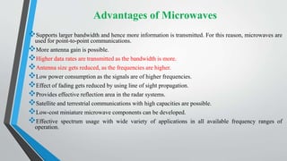 Advantages of Microwaves
Supports larger bandwidth and hence more information is transmitted. For this reason, microwaves are
used for point-to-point communications.
More antenna gain is possible.
Higher data rates are transmitted as the bandwidth is more.
Antenna size gets reduced, as the frequencies are higher.
Low power consumption as the signals are of higher frequencies.
Effect of fading gets reduced by using line of sight propagation.
Provides effective reflection area in the radar systems.
Satellite and terrestrial communications with high capacities are possible.
Low-cost miniature microwave components can be developed.
Effective spectrum usage with wide variety of applications in all available frequency ranges of
operation.
 