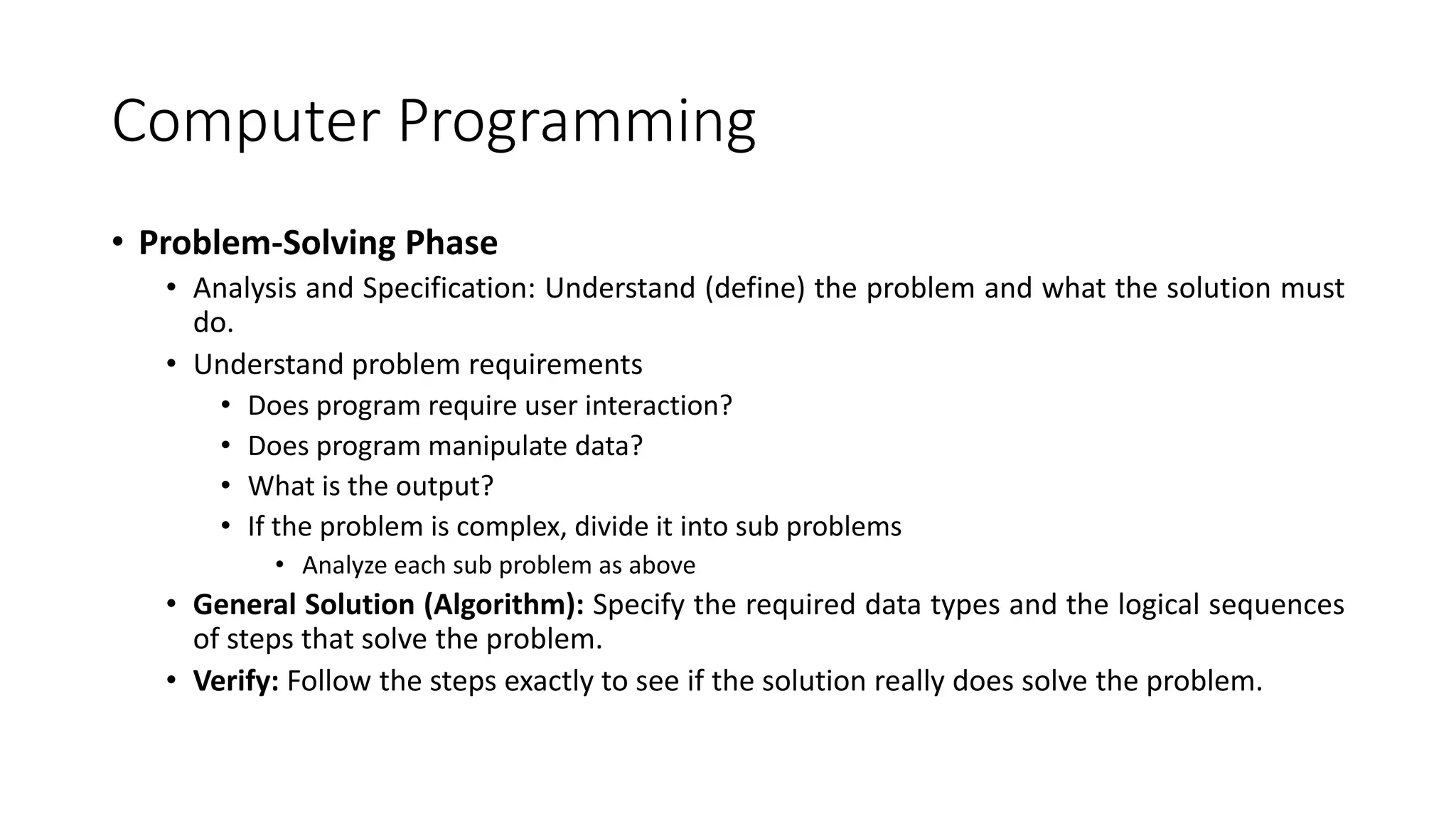 Computer Programming
• Problem-Solving Phase
• Analysis and Specification: Understand (define) the problem and what the solution must
do.
• Understand problem requirements
• Does program require user interaction?
• Does program manipulate data?
• What is the output?
• If the problem is complex, divide it into sub problems
• Analyze each sub problem as above
• General Solution (Algorithm): Specify the required data types and the logical sequences
of steps that solve the problem.
• Verify: Follow the steps exactly to see if the solution really does solve the problem.
 