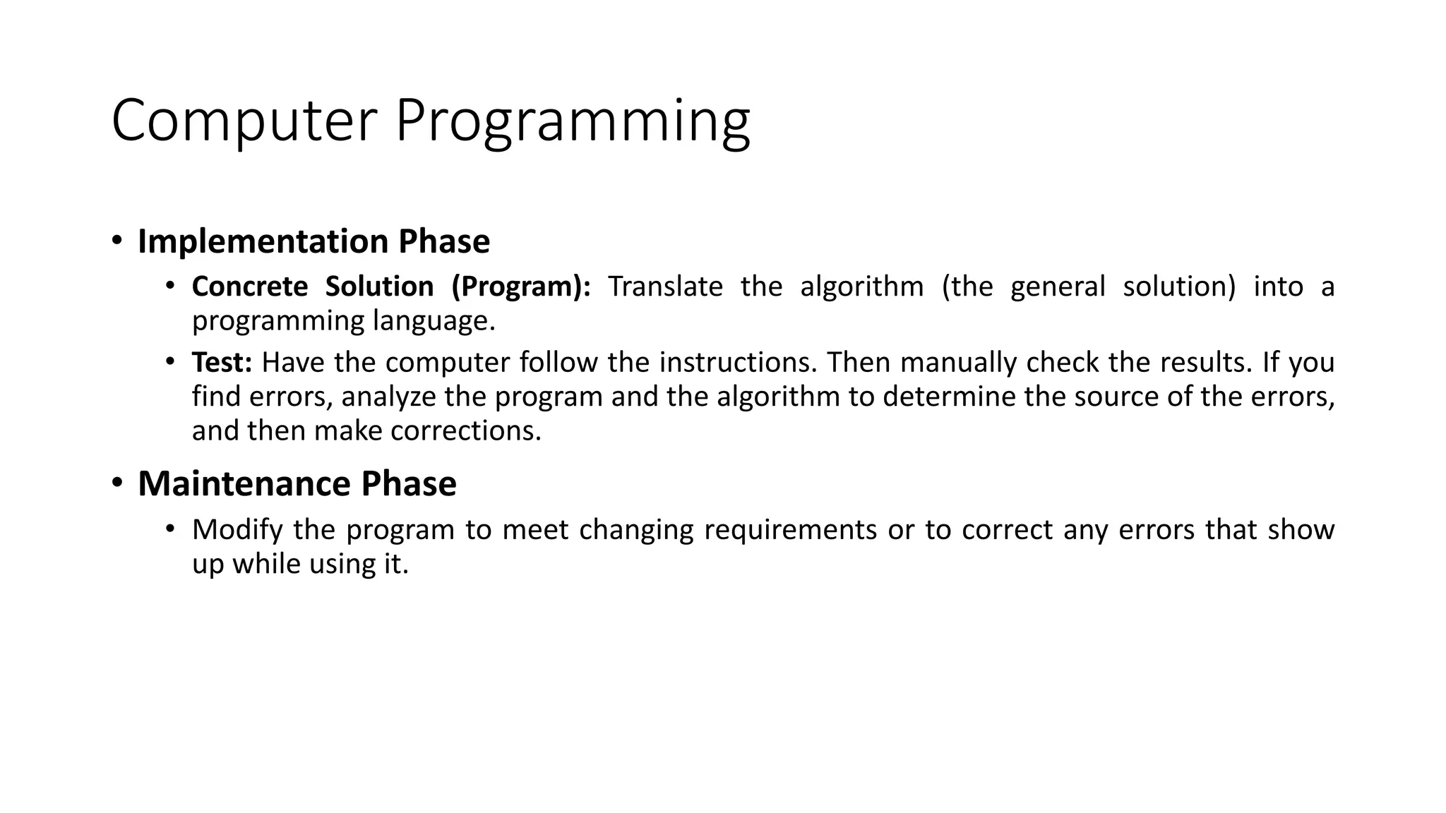 Computer Programming
• Implementation Phase
• Concrete Solution (Program): Translate the algorithm (the general solution) into a
programming language.
• Test: Have the computer follow the instructions. Then manually check the results. If you
find errors, analyze the program and the algorithm to determine the source of the errors,
and then make corrections.
• Maintenance Phase
• Modify the program to meet changing requirements or to correct any errors that show
up while using it.
 