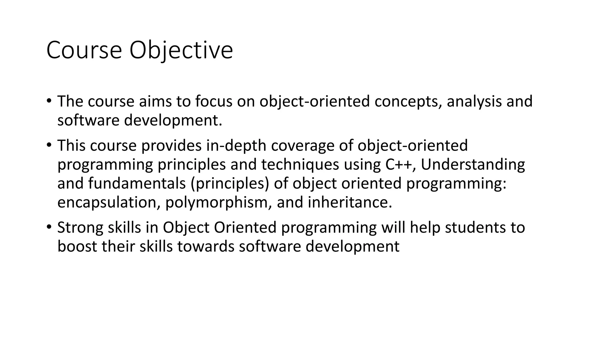 Course Objective
• The course aims to focus on object-oriented concepts, analysis and
software development.
• This course provides in-depth coverage of object-oriented
programming principles and techniques using C++, Understanding
and fundamentals (principles) of object oriented programming:
encapsulation, polymorphism, and inheritance.
• Strong skills in Object Oriented programming will help students to
boost their skills towards software development
 