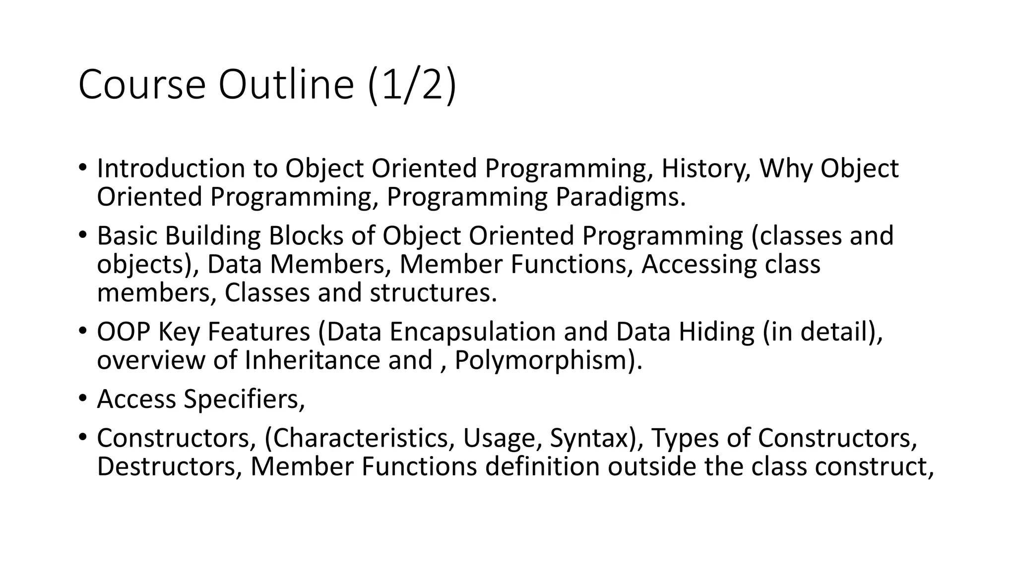 Course Outline (1/2)
• Introduction to Object Oriented Programming, History, Why Object
Oriented Programming, Programming Paradigms.
• Basic Building Blocks of Object Oriented Programming (classes and
objects), Data Members, Member Functions, Accessing class
members, Classes and structures.
• OOP Key Features (Data Encapsulation and Data Hiding (in detail),
overview of Inheritance and , Polymorphism).
• Access Specifiers,
• Constructors, (Characteristics, Usage, Syntax), Types of Constructors,
Destructors, Member Functions definition outside the class construct,
 